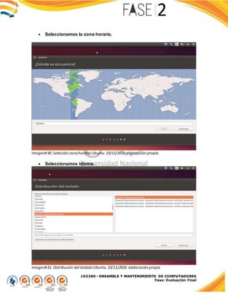 103380 - ENSAMBLE Y MANTENIMIENTO DE COMPUTADORES
Fase: Evaluación Final
 Seleccionamos la zona horaria.
Imagen#30. Selección zona horaria Ubuntu 23/11/2016 elaboración propia.
 Seleccionamos idioma.
Imagen#31. Distribución del teclado Ubuntu 23/11/2016 elaboración propia
 