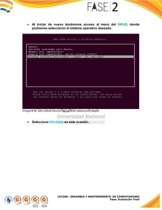 103380 - ENSAMBLE Y MANTENIMIENTO DE COMPUTADORES
Fase: Evaluación Final
 Al iniciar de nuevo tendremos acceso al menú del GRUB, donde
podremos seleccionar el sistema operativo deseado.
Imagen#34. GNU GRUB Ubuntu 23/11/2016 elaboración propia
 Seleccione Windows en esta ocasión.
 