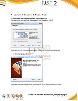 103380 - ENSAMBLE Y MANTENIMIENTO DE COMPUTADORES
Fase: Evaluación Final
Procedimiento 1 – Instalación de Máquina Virtual
1. Instalación pasó a paso de una máquina virtual
Ejecutamos el archivo .exe del instalador de VirtualBox 5.0.16
Imagen#1. Inicio de instalación de VirtualBox 5.0.16 23/11/2016 elaboración propia.
 Damos en siguiente.
Imagen#2. Proceso de instalación de VirtualBox 5.0.16 23/11/2016 elaboración propia.
 