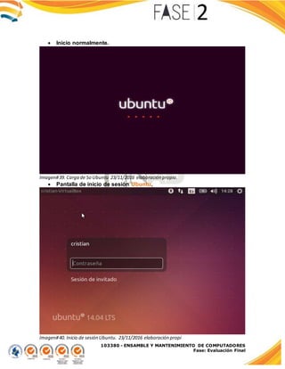 103380 - ENSAMBLE Y MANTENIMIENTO DE COMPUTADORES
Fase: Evaluación Final
 Inicio normalmente.
Imagen#39. Carga de So Ubuntu 23/11/2016 elaboración propia.
 Pantalla de inicio de sesión Ubuntu.
Imagen#40. Inicio de sesión Ubuntu. 23/11/2016 elaboración propi
 