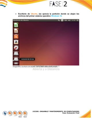 103380 - ENSAMBLE Y MANTENIMIENTO DE COMPUTADORES
Fase: Evaluación Final
 Escritorio de Ubuntu. (se aprecia la partición donde se alojan los
archivos del primer sistema operativo Windows 10.
Imagen#41. Escritorio deUbuntu 23/11/2016 elaboración propia.
 
