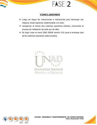 103380 - ENSAMBLE Y MANTENIMIENTO DE COMPUTADORES
Fase: Evaluación Final
CONCLUSIONES
 Luego de seguir las instrucciones e indicaciones para descargar una
máquina virtual logramos implementarla con éxito.
 manejamos al menos dos sistemas operativos distintos, conociendo el
proceso de instalación de cada uno de ellos.
 Se logró crear el menú GNU GRUB versión 2.02 para el arranque dual
de los sistemas operativos seleccionados.
 