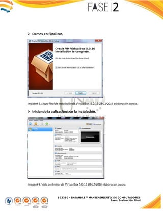 103380 - ENSAMBLE Y MANTENIMIENTO DE COMPUTADORES
Fase: Evaluación Final
 Damos en Finalizar.
Imagen#3. Etapa final de instalación de VirtualBox 5.0.16 23/11/2016 elaboración propia.
 Iniciando la aplicacióntras la instalación.
Imagen#4. Vistapreliminar de VirtualBox 5.0.16 03/12/2016 elaboración propia.
 