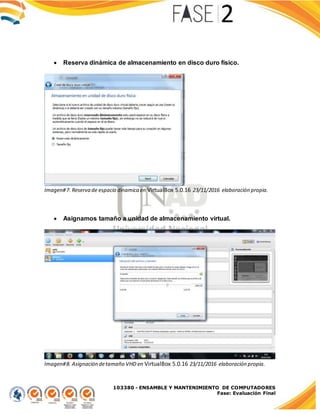 103380 - ENSAMBLE Y MANTENIMIENTO DE COMPUTADORES
Fase: Evaluación Final
 Reserva dinámica de almacenamiento en disco duro físico.
Imagen#7. Reserva de espacio dinamica en VirtualBox 5.0.16 23/11/2016 elaboración propia.
 Asignamos tamaño a unidad de almacenamiento virtual.
Imagen#8. Asignación detamaño VHD en VirtualBox 5.0.16 23/11/2016 elaboración propia.
 