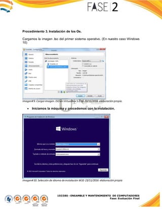 103380 - ENSAMBLE Y MANTENIMIENTO DE COMPUTADORES
Fase: Evaluación Final
Procedimiento 3. Instalación de los Os.
Cargamos la imagen .Iso del primer sistema operativo. (En nuestro caso Windows
10)
Imagen#9. Cargarimagen .ISO en VirtualBox 5.0.16 23/11/2016 elaboración propia.
 Iniciamos la máquina y procedemos con la instalación.
Imagen#10. Selección de idioma deinstalación W10 23/11/2016 elaboración propia
 