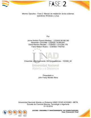 103380 - ENSAMBLE Y MANTENIMIENTO DE COMPUTADORES
Fase: Evaluación Final
Informe Ejecutivo - Fase 2: Manual de instalación de los sistemas
operativos Windows y Linux.
Por
Jaime Andrés Passos Martínez - CODIGO 86.080.390
Alexander Chinchilla- CÓDIGO 79.985.841
David Herrera Morales – CODIGO 1.014.264.176
Fabio Nelson Rivera – CODIGO 7793702
Ensamble y Mantenimiento De Computadores - 103380_92
Presentado a
John Fredy Montes Mora
Universidad Nacional Abierta y a Distancia UNAD CEAD ACASIAS - META
Escuela de Ciencias Básicas, Tecnología e Ingeniería
31-10-2016
 