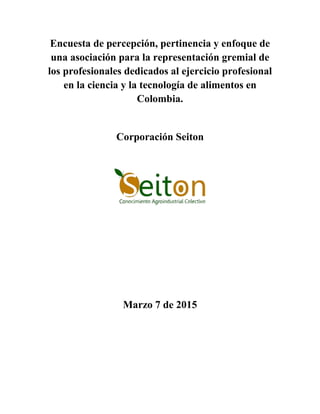 Encuesta de percepción, pertinencia y enfoque de
una asociación para la representación gremial de
los profesionales dedicados al ejercicio profesional
en la ciencia y la tecnología de alimentos en
Colombia.
Corporación Seiton
Marzo 7 de 2015
 