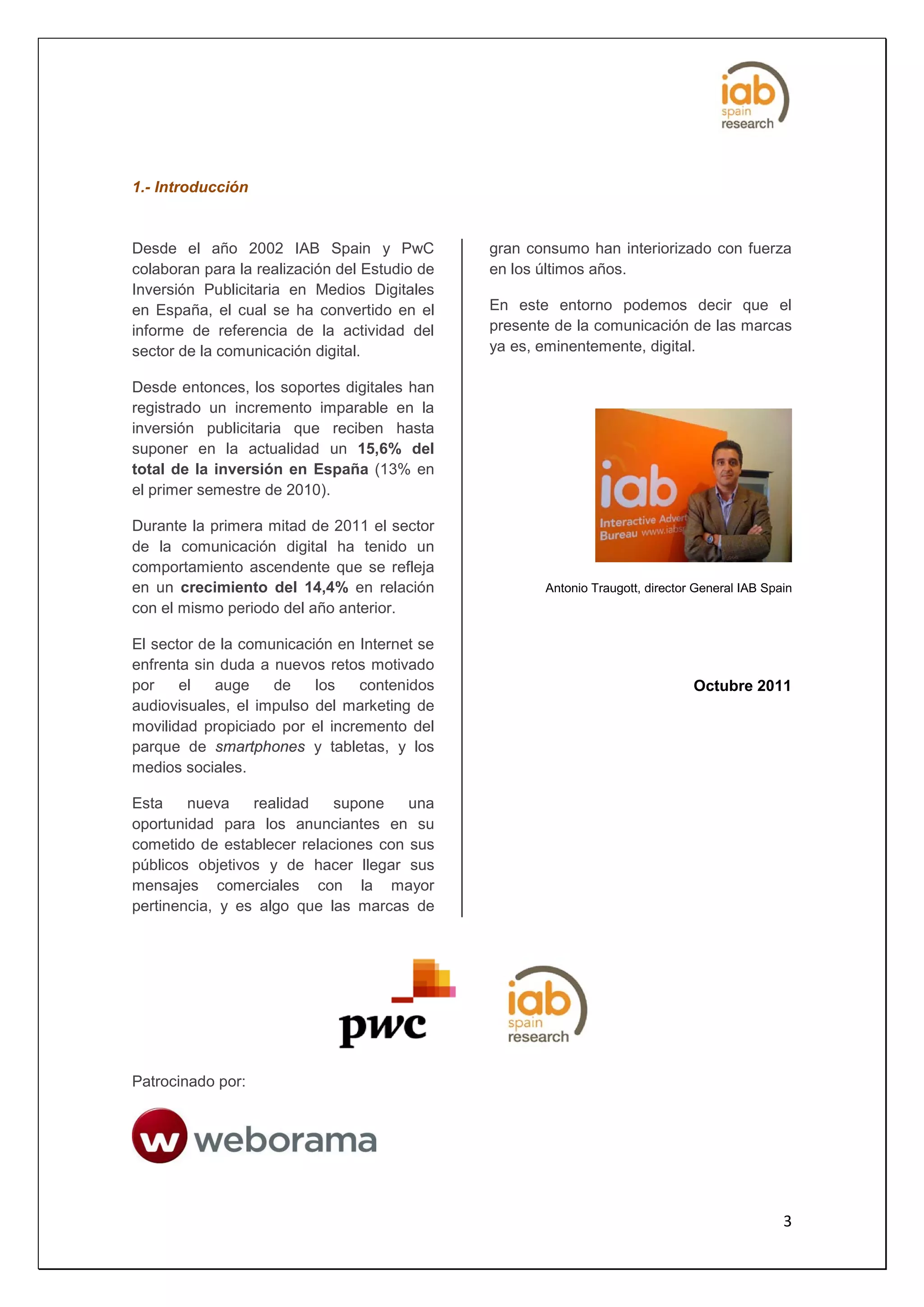 1.- Introducción


Desde el año 2002 IAB Spain y PwC              gran consumo han interiorizado con fuerza
colaboran para la realización del Estudio de   en los últimos años.
Inversión Publicitaria en Medios Digitales
en España, el cual se ha convertido en el      En este entorno podemos decir que el
informe de referencia de la actividad del      presente de la comunicación de las marcas
sector de la comunicación digital.             ya es, eminentemente, digital.

Desde entonces, los soportes digitales han
registrado un incremento imparable en la
inversión publicitaria que reciben hasta
suponer en la actualidad un 15,6% del
total de la inversión en España (13% en
el primer semestre de 2010).

Durante la primera mitad de 2011 el sector
de la comunicación digital ha tenido un
comportamiento ascendente que se refleja
en un crecimiento del 14,4% en relación               Antonio Traugott, director General IAB Spain
con el mismo periodo del año anterior.

El sector de la comunicación en Internet se
enfrenta sin duda a nuevos retos motivado
por    el   auge    de    los   contenidos                                      Octubre 2011
audiovisuales, el impulso del marketing de
movilidad propiciado por el incremento del
parque de smartphones y tabletas, y los
medios sociales.

Esta    nueva    realidad   supone    una
oportunidad para los anunciantes en su
cometido de establecer relaciones con sus
públicos objetivos y de hacer llegar sus
mensajes comerciales con la mayor
pertinencia, y es algo que las marcas de




Patrocinado por:




                                                                                                3
 