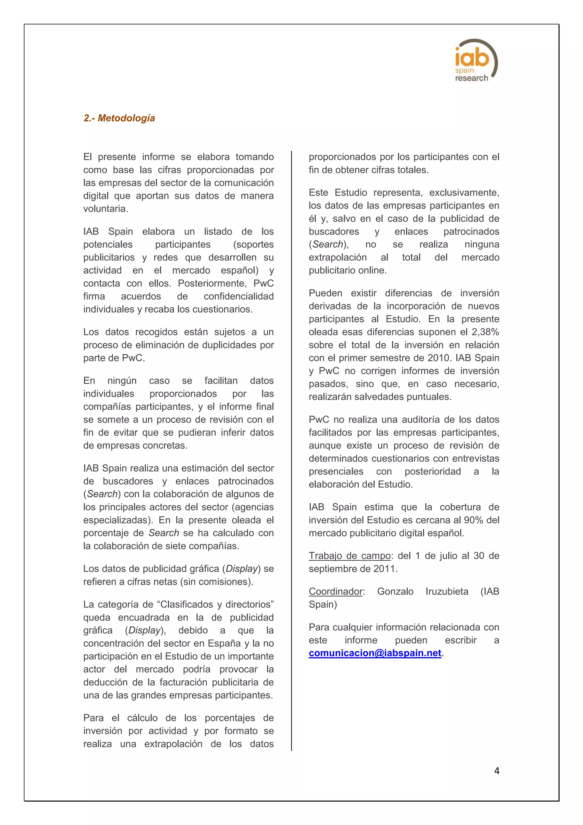2.- Metodología


El presente informe se elabora tomando          proporcionados por los participantes con el
como base las cifras proporcionadas por         fin de obtener cifras totales.
las empresas del sector de la comunicación
digital que aportan sus datos de manera         Este Estudio representa, exclusivamente,
voluntaria.                                     los datos de las empresas participantes en
                                                él y, salvo en el caso de la publicidad de
IAB Spain elabora un listado de los             buscadores       y   enlaces    patrocinados
potenciales      participantes      (soportes   (Search),     no     se   realiza    ninguna
publicitarios y redes que desarrollen su        extrapolación al total del mercado
actividad en el mercado español) y              publicitario online.
contacta con ellos. Posteriormente, PwC
firma     acuerdos     de    confidencialidad   Pueden existir diferencias de inversión
individuales y recaba los cuestionarios.        derivadas de la incorporación de nuevos
                                                participantes al Estudio. En la presente
Los datos recogidos están sujetos a un          oleada esas diferencias suponen el 2,38%
proceso de eliminación de duplicidades por      sobre el total de la inversión en relación
parte de PwC.                                   con el primer semestre de 2010. IAB Spain
                                                y PwC no corrigen informes de inversión
En ningún caso se facilitan datos               pasados, sino que, en caso necesario,
individuales   proporcionados     por   las     realizarán salvedades puntuales.
compañías participantes, y el informe final
se somete a un proceso de revisión con el       PwC no realiza una auditoría de los datos
fin de evitar que se pudieran inferir datos     facilitados por las empresas participantes,
de empresas concretas.                          aunque existe un proceso de revisión de
                                                determinados cuestionarios con entrevistas
IAB Spain realiza una estimación del sector     presenciales con posterioridad a la
de buscadores y enlaces patrocinados            elaboración del Estudio.
(Search) con la colaboración de algunos de
los principales actores del sector (agencias    IAB Spain estima que la cobertura de
especializadas). En la presente oleada el       inversión del Estudio es cercana al 90% del
porcentaje de Search se ha calculado con        mercado publicitario digital español.
la colaboración de siete compañías.
                                                Trabajo de campo: del 1 de julio al 30 de
Los datos de publicidad gráfica (Display) se    septiembre de 2011.
refieren a cifras netas (sin comisiones).
                                                Coordinador:   Gonzalo    Iruzubieta   (IAB
La categoría de “Clasificados y directorios”    Spain)
queda encuadrada en la de publicidad
gráfica (Display), debido a que la              Para cualquier información relacionada con
concentración del sector en España y la no      este   informe      pueden     escribir  a
participación en el Estudio de un importante    comunicacion@iabspain.net.
actor del mercado podría provocar la
deducción de la facturación publicitaria de
una de las grandes empresas participantes.

Para el cálculo de los porcentajes de
inversión por actividad y por formato se
realiza una extrapolación de los datos

                                                                                          4
 