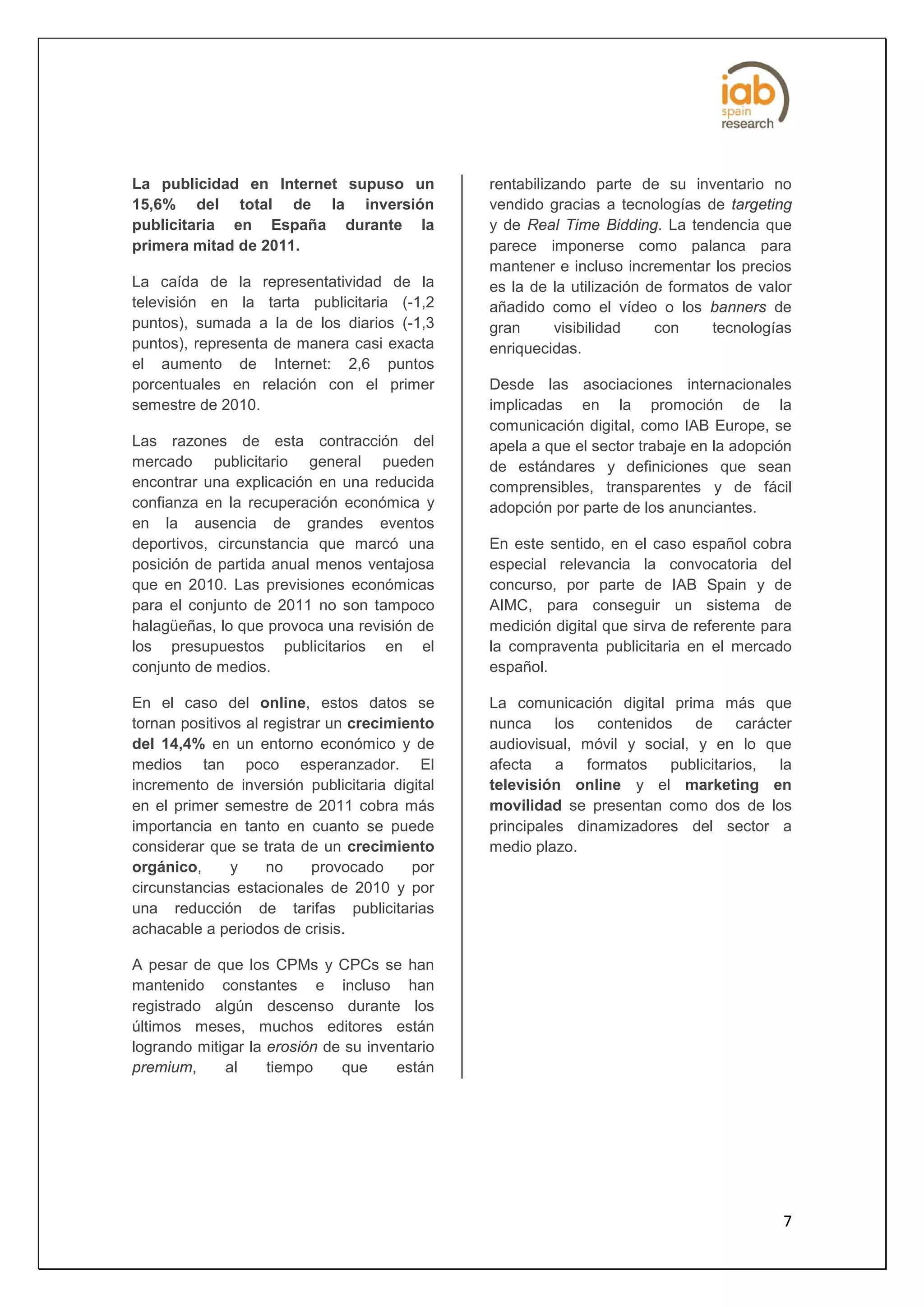 La publicidad en Internet supuso un            rentabilizando parte de su inventario no
15,6% del total de la inversión                vendido gracias a tecnologías de targeting
publicitaria en España durante la              y de Real Time Bidding. La tendencia que
primera mitad de 2011.                         parece imponerse como palanca para
                                               mantener e incluso incrementar los precios
La caída de la representatividad de la         es la de la utilización de formatos de valor
televisión en la tarta publicitaria (-1,2      añadido como el vídeo o los banners de
puntos), sumada a la de los diarios (-1,3      gran      visibilidad    con     tecnologías
puntos), representa de manera casi exacta      enriquecidas.
el aumento de Internet: 2,6 puntos
porcentuales en relación con el primer         Desde las asociaciones internacionales
semestre de 2010.                              implicadas en la promoción de la
                                               comunicación digital, como IAB Europe, se
Las razones de esta contracción del            apela a que el sector trabaje en la adopción
mercado publicitario general pueden            de estándares y definiciones que sean
encontrar una explicación en una reducida      comprensibles, transparentes y de fácil
confianza en la recuperación económica y       adopción por parte de los anunciantes.
en la ausencia de grandes eventos
deportivos, circunstancia que marcó una        En este sentido, en el caso español cobra
posición de partida anual menos ventajosa      especial relevancia la convocatoria del
que en 2010. Las previsiones económicas        concurso, por parte de IAB Spain y de
para el conjunto de 2011 no son tampoco        AIMC, para conseguir un sistema de
halagüeñas, lo que provoca una revisión de     medición digital que sirva de referente para
los presupuestos publicitarios en el           la compraventa publicitaria en el mercado
conjunto de medios.                            español.

En el caso del online, estos datos se          La comunicación digital prima más que
tornan positivos al registrar un crecimiento   nunca los contenidos de carácter
del 14,4% en un entorno económico y de         audiovisual, móvil y social, y en lo que
medios tan poco esperanzador. El               afecta    a  formatos publicitarios,   la
incremento de inversión publicitaria digital   televisión online y el marketing en
en el primer semestre de 2011 cobra más        movilidad se presentan como dos de los
importancia en tanto en cuanto se puede        principales dinamizadores del sector a
considerar que se trata de un crecimiento      medio plazo.
orgánico,      y     no     provocado    por
circunstancias estacionales de 2010 y por
una reducción de tarifas publicitarias
achacable a periodos de crisis.

A pesar de que los CPMs y CPCs se han
mantenido constantes e incluso han
registrado algún descenso durante los
últimos meses, muchos editores están
logrando mitigar la erosión de su inventario
premium,     al     tiempo    que     están




                                                                                         7
 