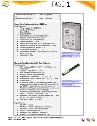 Código: 103380 - ENSAMBLE Y MANTENIMIENTO DE COMPUTADORES
Fase: Evaluación Final
-Resolución máxima (HDMI
1.4)
-Resolución máxima (DP)
-2560x1600@60Hz
-3840x2160@60Hz
Disco Duro 1tb Seagate Sata 3 7200rpm
Especificaciones:
 Nº de modelo: ST1000DM003
 Interfaz SATA 6Gb/s
 Caché 64MB
 Capacidad 1TB
 Densidad de área (promedio) 625Gb/in2
 Sectores garantizados 1,953,525,168
 Velocidad de giro (rpm) 7200 rpm
 Latencia promedio 4.16ms
 Tiempo de búsqueda de lectura aleatoria <8.5ms
 Tiempo de búsqueda de escritura aleatoria <9.5ms
 Porcentaje de errores anuales <1%
 Corriente inicial máxima, CC 2.0
 Dimensiones Altura 20.17mm x Anchura 101.6mm x
Largo 146.99mm
 Peso (típico) 400g
Imagen recuperada de: http://mco-
s1-p.mlstatic.com/disco-duro-1tb-
seagate-sata-3-7200rpm-796501-
MCO20357520838_072015-F.jpg
Memoria Ram Kingston Ddr3 8gb 1600mhz
Características:
 1.5V estándar JEDEC (1.425V ~ 1.575V) Fuente de
alimentación
 VDDQ = 1.5V (1.425V ~ 1.575V)
 FCK 8000MHz de 1600MB / s / pin
 8 bancos internos independientes
 Programable CAS latencia: 11, 10, 9, 8, 7, 6
 Programable Aditivo Latencia: 0, CL - 2, o CL - 1 reloj
 8 bits pre-fetch
 Longitud de rotura: 8 (intercalación sin ningún límite,
secuencial con dirección de inicio "000" solamente), 4
con TCCD = 4, que no lo hace permitir lectura sin
fisuras ni escribir (ya sea sobre la marcha usando A12)
 Bi-direccional de datos diferencial Strobe
 Interna (auto) de calibración: auto calibración interna a
través ZQ pin (RZQ: 240 ohmios ± 1%)
 Promedio 7.8us Período Actualizar en baja que TCASE
85 ° C, 3.9us a 85 ° C <TCASE <95 ° Cº
 PCB: Altura 0.740 "(18,75mm)
Especificación:
 CL (IDD) 11 ciclos
 Fila Tiempo de ciclo (tRCmin) 48.125ns (min.)
 Actualizar a Active / Refresh 260ns (min.)
 Tiempo Comando (tRFCmin)
 Fila Active Time (tRASmin) 35ns (min.)
 Potencia funcionamiento máximo TBD W*
Imagen recuperada de: http://mco-
s2-p.mlstatic.com/memoria-ram-
kingston-ddr3-8gb-1600mhz-para-pc-
de-escritorio-464201-
MCO20298225025_052015-F.jpg
 