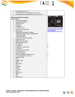 Código: 103380 - ENSAMBLE Y MANTENIMIENTO DE COMPUTADORES
Fase: Evaluación Final
 UL Clasificación 94 V - 0
 Temperatura de funcionamiento 0º C a 85º C
 Temperatura de almacenamiento -55º C a 100º C
Board Asus Z97 Pro Gamer
Especificación:
 10K japonesa-hechas
 Caps Negro Metálico
 Intel® Ethernet
 LANguard
 GameFirst II
 2 x PCIe 3.0 x16,
 soporta SLI / CrossFireX
 SupremeFX
-SupremeFX Blindaje Tecnología
- ELNA® premium Audio Condensadores
- Auriculares AMP
- Radar de Sonic II
 1 x PCIe 2.0 x16 (modo @ X4)
 Intel® LGA 1150
 DDR3 3200 (OC) MHz
 4DIMM, Dual-channel
 M.2 Socket 3
 6 x USB 3.0
 (2 @ bordo; 4 @ trasera)
 8 x USB 2.0
 (6 @ bordo; 2 @ trasera)
 4 x SATA 6Gb / s
 Intel® Z97 chipset
 SATA EXPRESO (compatible con
 2 x puertos SATA 6.0 Gb / s)
 Cabecera TPM
 PS / 2
 teclado / ratón
 Óptico
 SPDF cabo
 D-Sub
 LANguard
 (RJ45)
 8 canales
 audio
 USB 2.0 X 2
 HDMI
 DVI
 USB 3.0 X 4
Imagen recuperada de: http://mco-
s1-p.mlstatic.com/board-asus-z97-
pro-gamer-525201-
MCO20298553350_052015-F.jpg
 