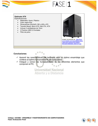 Código: 103380 - ENSAMBLE Y MANTENIMIENTO DE COMPUTADORES
Fase: Evaluación Final
Gabinete ATX
Especificaciones:
 Materiales: Acero, Plástico
 Color negro-Gris
 Dimensiones (WxHxD) 185 x 429 x 470
 Tamaño Board: Micro ATX, Mini ITX, ATX
 Incluye 2 ventiladores de 12cm
 2 Puertos USB 3.0 frontales
 Filtro de polvo
Imagen recuperada de: http://mco-
s2-p.mlstatic.com/caja-bitfenix-neos-
negro-gris-ventana-atx-254801-
MCO20419963608_092015-F.jpg
Conclusiones:
 Aprendí las características del hardware para un óptimo ensamblaje que
conlleve al óptimo funcionamiento del computador.
 Indagué y conocí las funcionalidades de los diferentes elementos que
componen el PC.
 