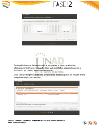 Código: 103380 - ENSAMBLE Y MANTENIMIENTO DE COMPUTADORES
Fase: Evaluación Final
Esta opción hace de forma automática, espacio en el disco para instalar
adecuadamente Ubuntu. Se puede elegir qué cantidad de espacio le damos a
Windows 7 y a Ubuntu arrastrando el divisor.
Unas ves que tengamos todo listo, simplemente debemos pulsar en instalar ahora
y seguimos el proceso habitual.
 