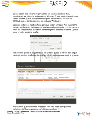 Código: 103380 - ENSAMBLE Y MANTENIMIENTO DE COMPUTADORES
Fase: Evaluación Final
Es una opción más adelantada para utilizar los recursos del disco duro,
beneficiamos así mismo la instalación de Windows 7, y se hallan dos particiones,
una de 104 MB que es donde está el cargador de Windows 7 y la otra de
32105MB que es donde realmente eta instalado Windows 7.
Esas dos particiones nos benefician para que cuiden Windows 7 en nuestro PC,
también nos faltan las particiones necesarias para lograr instalar Ubuntu. Lo que a
hacer es, seleccionando la partición donde tengamos instalado Windows 7, pulsar
sobre el botón que pone chañe.
Nos avisa de que es lo obligatorio que los cambios que se le indican para seguir
haciendo cambios en el disco duro damos clic en continuar para seguir el proceso.
Ahora vemos que disponemos de espacio libre para poder configurar las
particiones de Ubuntu, para una partición damos clic en +.
 