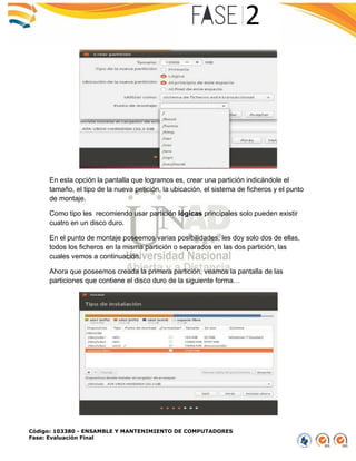 Código: 103380 - ENSAMBLE Y MANTENIMIENTO DE COMPUTADORES
Fase: Evaluación Final
En esta opción la pantalla que logramos es, crear una partición indicándole el
tamaño, el tipo de la nueva petición, la ubicación, el sistema de ficheros y el punto
de montaje.
Como tipo les recomiendo usar partición lógicas principales solo pueden existir
cuatro en un disco duro.
En el punto de montaje poseemos varias posibilidades, les doy solo dos de ellas,
todos los ficheros en la misma partición o separados en las dos partición, las
cuales vemos a continuación.
Ahora que poseemos creada la primera partición, veamos la pantalla de las
particiones que contiene el disco duro de la siguiente forma…
 