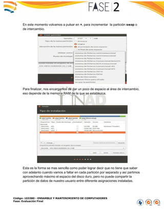 Código: 103380 - ENSAMBLE Y MANTENIMIENTO DE COMPUTADORES
Fase: Evaluación Final
En este momento volvamos a pulsar en +, para incrementar la partición swap o
de intercambio.
Para finalizar, nos encargamos de dar un poco de espacio al área de intercambio,
eso depende de la memoria RAM de la que se establezca.
Esta es la forma se mas sencilla como poder lograr decir que no tiene que saber
con adelanto cuando vamos a faltar en cada partición por separado y así partimos
aprovechando máximo el espacio del disco duro, pero no puede compartir la
partición de datos de nuestro usuario entre diferente asignaciones instaladas.
 