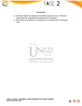 Código: 103380 - ENSAMBLE Y MANTENIMIENTO DE COMPUTADORES
Fase: Evaluación Final
Conclusión
Aprender realizar la instalación del sistema operativo Linux y Windows
conociendo las especificaciones técnicas de los equipos.
Reconocer como realizar una instalación en un equipo para un arranque
dual.
 