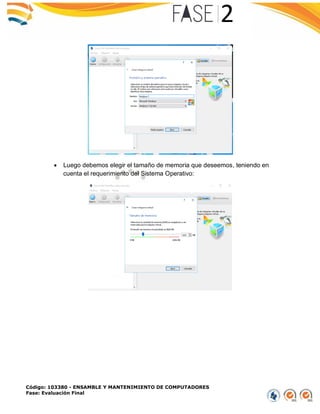 Código: 103380 - ENSAMBLE Y MANTENIMIENTO DE COMPUTADORES
Fase: Evaluación Final
 Luego debemos elegir el tamaño de memoria que deseemos, teniendo en
cuenta el requerimiento del Sistema Operativo:
 