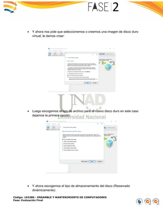 Código: 103380 - ENSAMBLE Y MANTENIMIENTO DE COMPUTADORES
Fase: Evaluación Final
 Y ahora nos pide que seleccionemos o creemos una imagen de disco duro
virtual, le damos crear:
 Luego escogemos el tipo de archivo para el nuevo disco duro en este caso
dejamos la primera opción:
 Y ahora escogemos el tipo de almacenamiento del disco (Reservado
dinámicamente):
 