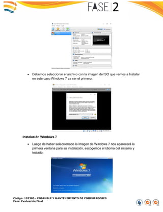 Código: 103380 - ENSAMBLE Y MANTENIMIENTO DE COMPUTADORES
Fase: Evaluación Final
 Debemos seleccionar el archivo con la imagen del SO que vamos a Instalar
en este caso Windows 7 va ser el primero:
Instalación Windows 7
 Luego de haber seleccionado la imagen de Windows 7 nos aparecerá la
primera ventana para su instalación, escogemos el idioma del sistema y
teclado:
 