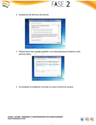 Código: 103380 - ENSAMBLE Y MANTENIMIENTO DE COMPUTADORES
Fase: Evaluación Final
 Aceptamos los términos de licencia:
 Peticionamos dos nuevas unidades, una reservada para el sistema y otra
para los datos:
 Al completar la instalación nos pide un nuevo nombre de usuario:
 