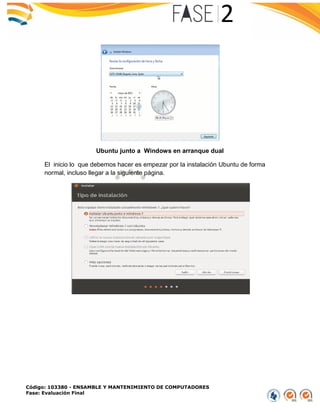 Código: 103380 - ENSAMBLE Y MANTENIMIENTO DE COMPUTADORES
Fase: Evaluación Final
Ubuntu junto a Windows en arranque dual
El inicio lo que debemos hacer es empezar por la instalación Ubuntu de forma
normal, incluso llegar a la siguiente página.
 