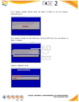 103380 - ENSAMBLE Y MANTENIMIENTO DE COMPUTADORES
Fase: Evaluación Final
En la siguiente pantalla debemos elegir una réplica de debían en este caso elegimos
debian.unal.edo.co
En la siguiente pantalla nos pide información del proxy HTTP para este caso dejamos en
blanco y continuar.
Empieza configurado de apt
 