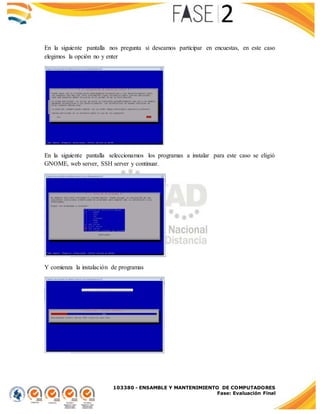 103380 - ENSAMBLE Y MANTENIMIENTO DE COMPUTADORES
Fase: Evaluación Final
En la siguiente pantalla nos pregunta si deseamos participar en encuestas, en este caso
elegimos la opción no y enter
En la siguiente pantalla seleccionamos los programas a instalar para este caso se eligió
GNOME, web server, SSH server y continuar.
Y comienza la instalación de programas
 