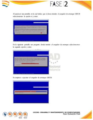 103380 - ENSAMBLE Y MANTENIMIENTO DE COMPUTADORES
Fase: Evaluación Final
Al aparecer una pantalla en la cual indica que si desea instalar el cargador de arranque GRUB
seleccionamos la opción si y enter.
En la siguiente pantalla nos pregunta donde instalar el cargador de arranque seleccionamos
la segunda opción y enter.
Se empieza a ejecutar el cargador de arranque GRUB.
 