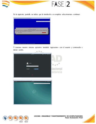 103380 - ENSAMBLE Y MANTENIMIENTO DE COMPUTADORES
Fase: Evaluación Final
En la siguiente pantalla no indica que la instalación es completa seleccionamos continuar.
Y tenemos nuestro sistema operativo instalado ingresamos con el usuario y contraseña e
iniciar sesión.
 
