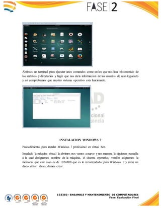 103380 - ENSAMBLE Y MANTENIMIENTO DE COMPUTADORES
Fase: Evaluación Final
Abrimos un terminal para ejecutar unos comandos como en los que nos lista el contenido de
los archivos y directorios y fingir que nos da la información de los usuarios de sean logueado
y así comprobamos que nuestro sistema operativo esta funcionado.
INSTALACION WINDOWS 7
Procedimiento para instalar Windows 7 profesional en virtual box
Instalado la máquina virtual la abrimos nos vamos a nuevo y nos muestra la siguiente pantalla
a la cual designamos nombre de la máquina, el sistema operativo, versión asignamos la
memoria que este caso es de 1024MB que es lo recomendado para Windows 7 y crear un
disco virtual ahora, damos crear.
 