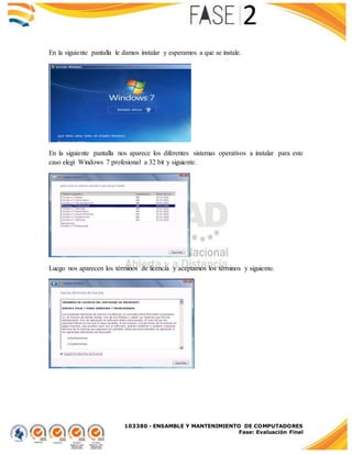 103380 - ENSAMBLE Y MANTENIMIENTO DE COMPUTADORES
Fase: Evaluación Final
En la siguiente pantalla le damos instalar y esperamos a que se instale.
En la siguiente pantalla nos aparece los diferentes sistemas operativos a instalar para este
caso elegí Windows 7 profesional a 32 bit y siguiente.
Luego nos aparecen los términos de licencia y aceptamos los términos y siguiente.
 