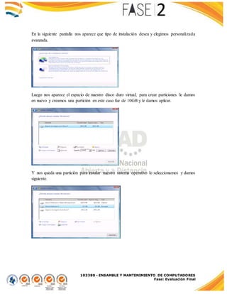103380 - ENSAMBLE Y MANTENIMIENTO DE COMPUTADORES
Fase: Evaluación Final
En la siguiente pantalla nos aparece que tipo de instalación desea y elegimos personalizada
avanzada.
Luego nos aparece el espacio de nuestro disco duro virtual, para crear particiones le damos
en nuevo y creamos una partición en este caso fue de 10GB y le damos aplicar.
Y nos queda una partición para instalar nuestro sistema operativo lo seleccionamos y damos
siguiente.
 