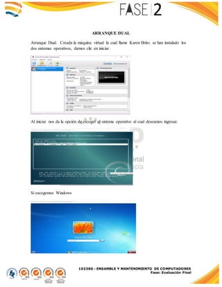 103380 - ENSAMBLE Y MANTENIMIENTO DE COMPUTADORES
Fase: Evaluación Final
ARRANQUE DUAL
Arranque Dual. Creada la máquina virtual la cual llame Karen Brito; se han instalado los
dos sistemas operativos, damos clic en iniciar.
Al iniciar nos da la opción de escoger el sistema operativo al cual deseamos ingresar.
Si escogemos Windows
 