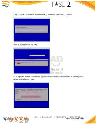 103380 - ENSAMBLE Y MANTENIMIENTO DE COMPUTADORES
Fase: Evaluación Final
Luego elegimos contraseña para el usuario y confirmar contraseña y continuar.
Inicia la configuración del reloj
En la siguiente pantalla nos muestra el particionado del disco seleccionamos la opción guiado
utilizar todo el disco y enter
 