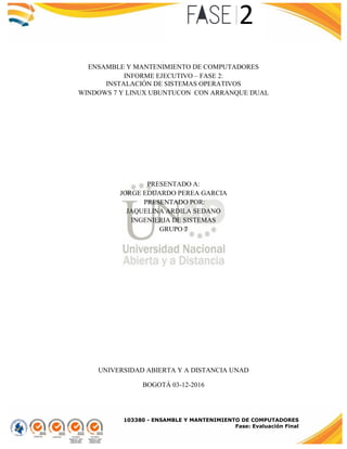103380 - ENSAMBLE Y MANTENIMIENTO DE COMPUTADORES
Fase: Evaluación Final
ENSAMBLE Y MANTENIMIENTO DE COMPUTADORES
INFORME EJECUTIVO – FASE 2:
INSTALACIÓN DE SISTEMAS OPERATIVOS
WINDOWS 7 Y LINUX UBUNTUCON CON ARRANQUE DUAL
PRESENTADO A:
JORGE EDUARDO PEREA GARCIA
PRESENTADO POR:
JAQUELINA ARDILA SEDANO
INGENIERIA DE SISTEMAS
GRUPO 7
UNIVERSIDAD ABIERTA Y A DISTANCIA UNAD
BOGOTÁ 03-12-2016
 