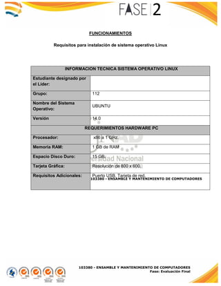 103380 - ENSAMBLE Y MANTENIMIENTO DE COMPUTADORES
Fase: Evaluación Final
FUNCIONAMIENTOS
Requisitos para instalación de sistema operativo Linux
INFORMACION TECNICA SISTEMA OPERATIVO LINUX
Estudiante designado por
el Líder:
Grupo: 112
Nombre del Sistema
Operativo:
UBUNTU
Versión 14.0
REQUERIMIENTOS HARDWARE PC
Procesador: x86 a 1 GHz.
Memoria RAM: 1 GB de RAM
Espacio Disco Duro: 15 GB.
Tarjeta Gráfica: Resolución de 800 x 600.
Requisitos Adicionales: Puerto USB, Tarjeta de red.
103380 - ENSAMBLE Y MANTENIMIENTO DE COMPUTADORES
 