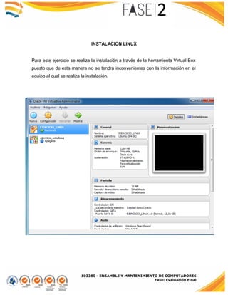 103380 - ENSAMBLE Y MANTENIMIENTO DE COMPUTADORES
Fase: Evaluación Final
INSTALACION LINUX
Para este ejercicio se realiza la instalación a través de la herramienta Virtual Box
puesto que de esta manera no se tendrá inconvenientes con la información en el
equipo al cual se realiza la instalación.
 