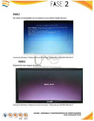 103380 - ENSAMBLE Y MANTENIMIENTO DE COMPUTADORES
Fase: Evaluación Final
PASO 1
Se utiliza cd booteable con el sistema Linux (enter install Ubuntu)
Instalación Windows 7 Máquina Virtual Virtual box. "Elaborado por WILMER ARAUJO A"
PASÓ 2
Esperamos que cargue el sistema
Instalación Windows 7 Máquina Virtual Virtual box. "Elaborado por WILMER ARAUJO A"
 