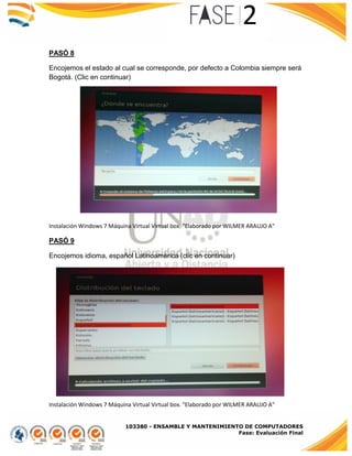 103380 - ENSAMBLE Y MANTENIMIENTO DE COMPUTADORES
Fase: Evaluación Final
PASÓ 8
Encojemos el estado al cual se corresponde, por defecto a Colombia siempre será
Bogotá. (Clic en continuar)
Instalación Windows 7 Máquina Virtual Virtual box. "Elaborado por WILMER ARAUJO A"
PASÓ 9
Encojemos idioma, español Latinoamérica (clic en continuar)
Instalación Windows 7 Máquina Virtual Virtual box. "Elaborado por WILMER ARAUJO A"
 