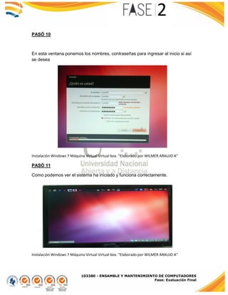 103380 - ENSAMBLE Y MANTENIMIENTO DE COMPUTADORES
Fase: Evaluación Final
PASÓ 10
En esta ventana ponemos los nombres, contraseñas para ingresar al inicio si así
se desea
Instalación Windows 7 Máquina Virtual Virtual box. "Elaborado por WILMER ARAUJO A"
PASÓ 11
Como podemos ver el sistema ha iniciado y funciona correctamente.
Instalación Windows 7 Máquina Virtual Virtual box. "Elaborado por WILMER ARAUJO A"
 