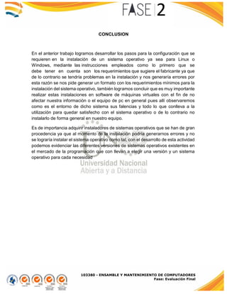 103380 - ENSAMBLE Y MANTENIMIENTO DE COMPUTADORES
Fase: Evaluación Final
CONCLUSION
En el anterior trabajo logramos desarrollar los pasos para la configuración que se
requieren en la instalación de un sistema operativo ya sea para Linux o
Windows, mediante las instrucciones empleados como lo primero que se
debe tener en cuenta son los requerimientos que sugiere el fabricante ya que
de lo contrario se tendría problemas en la instalación y nos generaría errores por
esta razón se nos pide generar un formato con los requerimientos mínimos para la
instalación del sistema operativo, también logramos concluir que es muy importante
realizar estas instalaciones en software de máquinas virtuales con el fin de no
afectar nuestra información o el equipo de pc en general pues allí observaremos
como es el entorno de dicho sistema sus falencias y todo lo que conlleva a la
utilización para quedar satisfecho con el sistema operativo o de lo contrario no
instalarlo de forma general en nuestro equipo.
Es de importancia adquirir instaladores de sistemas operativos que se han de gran
procedencia ya que al momento de la instalación podría generarnos errores y no
se lograría instalar el sistema operativo como tal, con el desarrollo de esta actividad
podemos evidenciar las diferentes versiones de sistemas operativos existentes en
el mercado de la programación que con llevan a elegir una versión y un sistema
operativo para cada necesidad
 