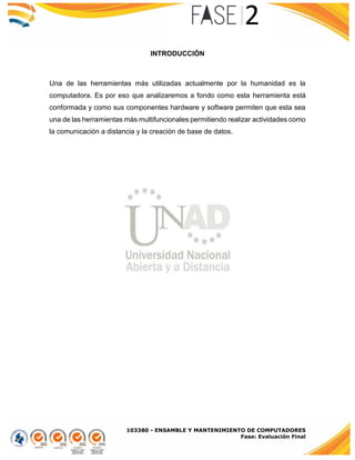 103380 - ENSAMBLE Y MANTENIMIENTO DE COMPUTADORES
Fase: Evaluación Final
INTRODUCCIÓN
Una de las herramientas más utilizadas actualmente por la humanidad es la
computadora. Es por eso que analizaremos a fondo como esta herramienta está
conformada y como sus componentes hardware y software permiten que esta sea
una de las herramientas más multifuncionales permitiendo realizar actividades como
la comunicación a distancia y la creación de base de datos.
 