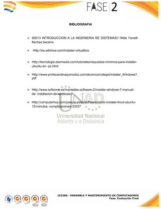 103380 - ENSAMBLE Y MANTENIMIENTO DE COMPUTADORES
Fase: Evaluación Final
BIBLIOGRAFIA
 90013 INTRODUCCION A LA INGENIERIA DE SISTEMAS// Hilda Yaneth
flechas becerra
 Http://es.wikihow.com/instalar-virtualbox
 Http://tecnologia.starmedia.com/tutoriales/requisitos-minimos-para-instalar-
ubuntu-en- pc.html
 Http://www.profecarolinaquinodoz.com/alumnos/colegio/instalar_Windows7.
pdf
 Http://www.softzone.es/manuales-software-2/instalar-windows-7-manual-
de- instalacion-de-windows-7
 Http://computerhoy.com/paso-a-paso/software/como-instalar-linux-ubuntu-
15-minutos- complicaciones-33537
 