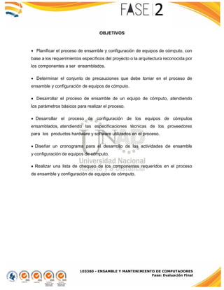 103380 - ENSAMBLE Y MANTENIMIENTO DE COMPUTADORES
Fase: Evaluación Final
OBJETIVOS
Planificar el proceso de ensamble y configuración de equipos de cómputo, con
base a los requerimientos específicos del proyecto o la arquitectura reconocida por
los componentes a ser ensamblados.
Determinar el conjunto de precauciones que debe tomar en el proceso de
ensamble y configuración de equipos de cómputo.
Desarrollar el proceso de ensamble de un equipo de cómputo, atendiendo
los parámetros básicos para realizar el proceso.
 Desarrollar el proceso de configuración de los equipos de cómputos
ensamblados, atendiendo las especificaciones técnicas de los proveedores
para los productos hardware y software utilizados en el proceso.
 Diseñar un cronograma para el desarrollo de las actividades de ensamble
y configuración de equipos de cómputo.
 Realizar una lista de chequeo de los componentes requeridos en el proceso
de ensamble y configuración de equipos de cómputo.
 