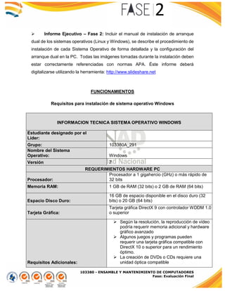 103380 - ENSAMBLE Y MANTENIMIENTO DE COMPUTADORES
Fase: Evaluación Final
 Informe Ejecutivo – Fase 2: Incluir el manual de instalación de arranque
dual de los sistemas operativos (Linux y Windows), se describe el procedimiento de
instalación de cada Sistema Operativo de forma detallada y la configuración del
arranque dual en la PC. Todas las imágenes tomadas durante la instalación deben
estar correctamente referenciadas con normas APA. Éste informe deberá
digitalizarse utilizando la herramienta: http://www.slideshare.net
FUNCIONAMIENTOS
Requisitos para instalación de sistema operativo Windows
INFORMACION TECNICA SISTEMA OPERATIVO WINDOWS
Estudiante designado por el
Líder:
Grupo: 103380A_291
Nombre del Sistema
Operativo: Windows
Versión 7
REQUERIMIENTOS HARDWARE PC
Procesador:
Procesador a 1 gigahercio (GHz) o más rápido de
32 bits
(x86) o de 64 bits (x64)Memoria RAM: 1 GB de RAM (32 bits) o 2 GB de RAM (64 bits)
Espacio Disco Duro:
16 GB de espacio disponible en el disco duro (32
bits) o 20 GB (64 bits)
Tarjeta Gráfica:
Tarjeta gráfica DirectX 9 con controlador WDDM 1.0
o superior
Requisitos Adicionales:
 Según la resolución, la reproducción de vídeo
podría requerir memoria adicional y hardware
gráfico avanzado
 Algunos juegos y programas pueden
requerir una tarjeta gráfica compatible con
DirectX 10 o superior para un rendimiento
óptimo.
 La creación de DVDs o CDs requiere una
unidad óptica compatible
 