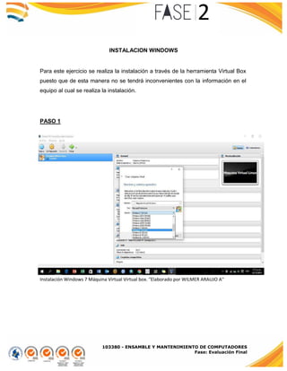 103380 - ENSAMBLE Y MANTENIMIENTO DE COMPUTADORES
Fase: Evaluación Final
INSTALACION WINDOWS
Para este ejercicio se realiza la instalación a través de la herramienta Virtual Box
puesto que de esta manera no se tendrá inconvenientes con la información en el
equipo al cual se realiza la instalación.
PASO 1
Instalación Windows 7 Máquina Virtual Virtual box. "Elaborado por WILMER ARAUJO A"
 