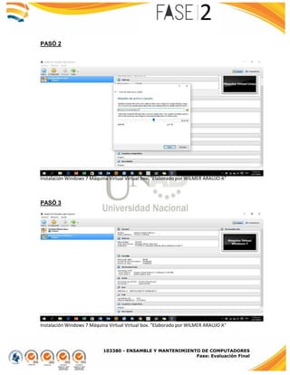 103380 - ENSAMBLE Y MANTENIMIENTO DE COMPUTADORES
Fase: Evaluación Final
PASÓ 2
Instalación Windows 7 Máquina Virtual Virtual box. "Elaborado por WILMER ARAUJO A"
PASÓ 3
Instalación Windows 7 Máquina Virtual Virtual box. "Elaborado por WILMER ARAUJO A"
 