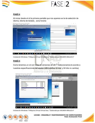 103380 - ENSAMBLE Y MANTENIMIENTO DE COMPUTADORES
Fase: Evaluación Final
PASÓ 4
Al iniciar desde el cd la primera pantalla que nos aparece es la de selección de
idioma, idioma de teclado, zona horaria
Instalación Windows 7 Máquina Virtual Virtual box. "Elaborado por WILMER ARAUJO A"
PASÓ 5
Como tenemos un cd con todas la versiones de win 7 Seleccionamos la acorde a
nuestras especificaciones del equipo (x86 significa 32 bits y 64 bits no cambia)
Instalación Windows 7 Máquina Virtual Virtual box. "Elaborado por WILMER ARAUJO A"
 